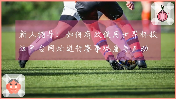 新人指导：如何有效使用世界杯投注平台网址进行赛事观看与互动